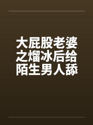 大屁股老婆之熘冰后给陌生男人舔笔趣阁无弹窗