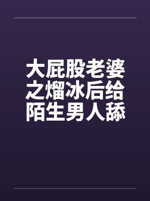 大屁股老婆之熘冰后给陌生男人舔by佚名笔趣阁无弹窗