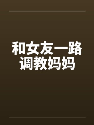 和女友一路调教妈妈笔趣阁无弹窗封面